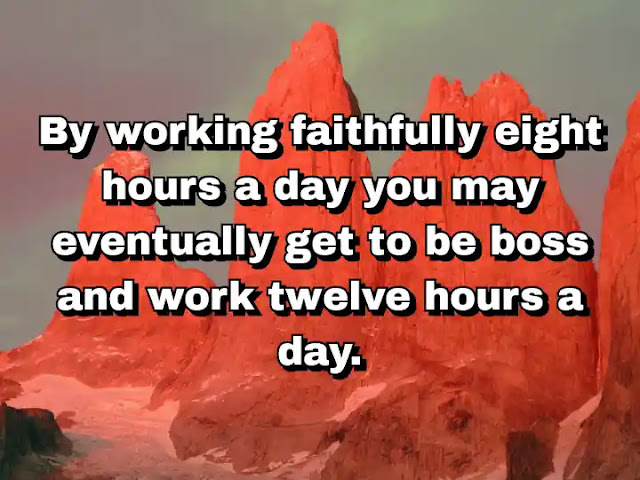 31. “By working faithfully eight hours a day you may eventually get to be boss and work twelve hours a day.”