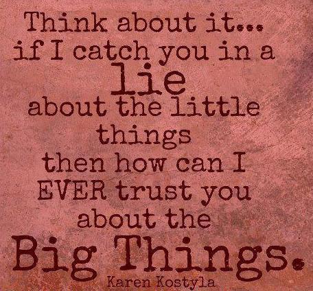 Think about it... if I catch you in a Lie about the little things then how can I ever trust you about the Big Things.

