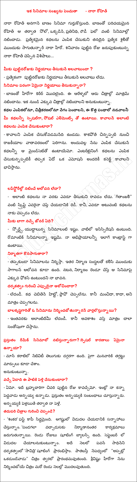  And maximize the number of films - Nara Rohit Nara Rohit remember when the arrow in the movie. Rohit familiar with the arrow after the solo, alone, representative, has appeared in films as a Fellow of the bully. Sagutunnari up with its own distinctive style and a unique selection of stories, the hero of Nara. Nara Rohit's birthday on Saturday celebrated the news ... Alavatunda birthday to you to make decisions? - Especially not in the habit of making decisions birthday. However, the decision in terms of the films? - Acting career began with the arrow. This was in only six years, the six films. From now want to act in more movies. Selection of stories, illustrations to increase speed, this new vein nadavalani All of you specially, there are social elements. Are such stories to be selected? - Cesukovadamanedi not have to be selected. If the political climate grew from childhood. All of the choice that I will be Mindset. The choice must be made entertaining stories to be connected to an emotion to feel something. Lavstorillo thinking or acting? - There is no one to bring such stories, I do not. `Thanks," someone says as the script will do. But, there is no one to tell me such stories. What is your favorite genre? - Sports, movies and wars. Among them is the Inspiration. Up to a romantic movie. My abhiprayalanni are the same contrast. Despite a producer? - Be sure to build films. The idea is also reserved for other construction companies to move forward together. Acting, will be the focus of the film, my feeling is that if the construction of the two. Ever wondered about the director? - The?. Hitto cebitene story, say phlapo. But that's good, is not, however, say that. Nirmincabotunnarane balakrsnagarito vartalostunnayi a movie? - In so far as the? Alantidemi. But when the opportunity to do a lot of very happy. Natistunnaruga the remake of the movie? Are there any special reason? - Man karate is close to Telugu nativity. We have also changed over the manavariki up. Wish. Are you married by this time next year? - Yet. The last of the day it may bachelor. He was older than my brother at home. Annayyaki relationships are present. After annayyaki my pelle pellayite. Tell us about the next film? - 'Sankara' first copy is ready. Is slated for release in August. "Vaccadusaku festival in post-production. Shooting is to balance the two days. Trying to be released in September. In the same month, directed by Pawan sadhineni 'Savitri' start shooting. Patabasti the wake of the "time okadundevadu" movie will begin soon. I built the image of the hero starts srivisnu another two months