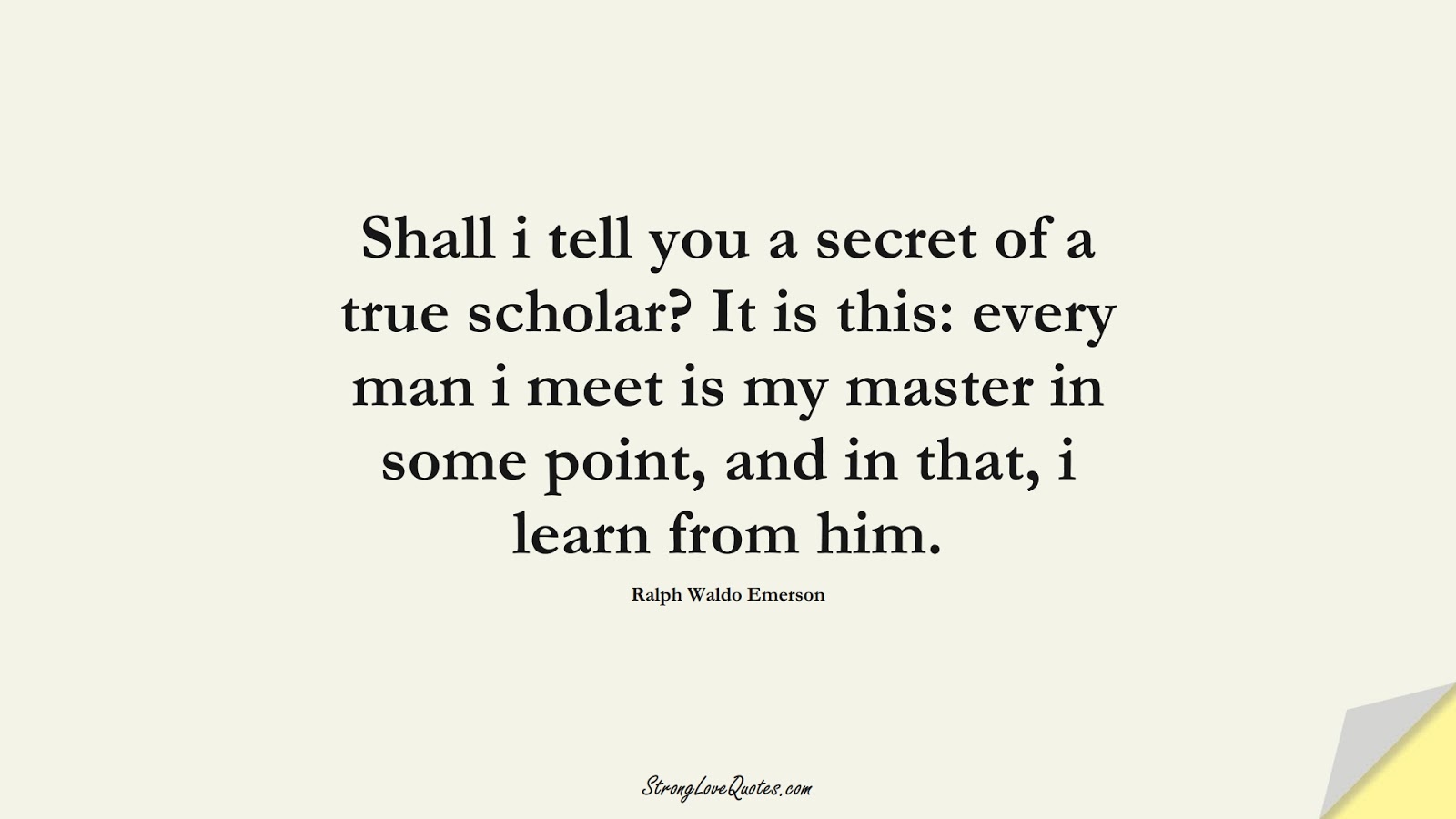 Shall i tell you a secret of a true scholar? It is this: every man i meet is my master in some point, and in that, i learn from him. (Ralph Waldo Emerson);  #LearningQuotes