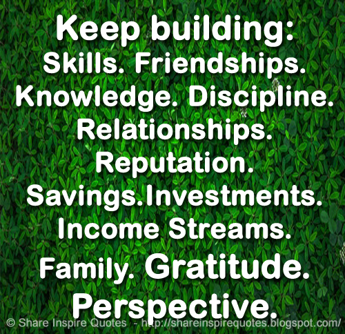 Keep building:  .Skills. .Friendships. .Knowledge .Discipline. .Relationships. .Reputation. .Savings. .Investments. .Income Streams. .Family. .Gratitude.