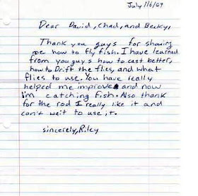 Dear David, Chad, and Becky, Thank you guys for showing me how to fly fish.  I have learned from you guys how to cast better, how to Drift the flies, and what flies to use.  You have really helped me improve and now I'm catching fish.  Also thank you for the rod I really like it and can't wait to use it.  sincerely, Riley