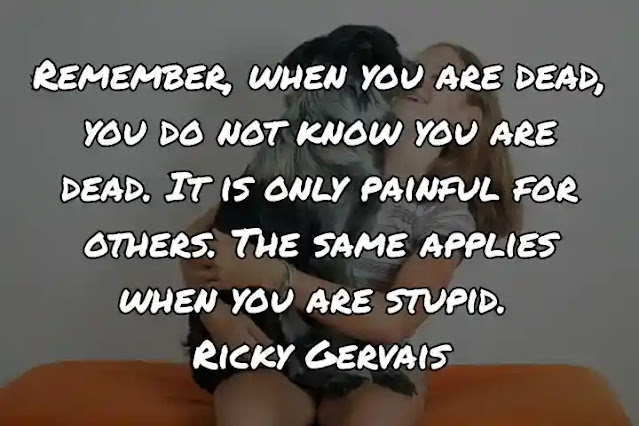 Remember, when you are dead, you do not know you are dead. It is only painful for others. The same applies when you are stupid. Ricky Gervais