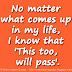 No matter what comes up in my life, I know that 'This too, will pass'.