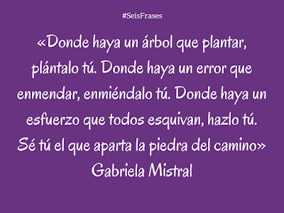 Gabriela Mistral «Donde haya un árbol que plantar, plántalo tú. Donde haya un error que enmendar, enmiéndalo tú. Donde haya un esfuerzo que todos esquivan, hazlo tú. Sé tú el que aparta la piedra del camino». Seis Frases