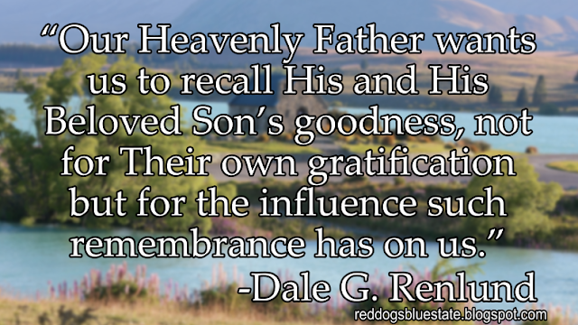 “Our Heavenly Father wants us to recall His and His Beloved Son’s goodness, not for Their own gratification but for the influence such remembrance has on us.” -Dale G. Renlund