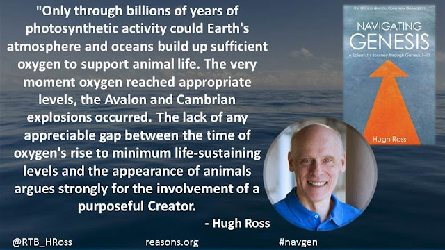 "Only through billions of years of photosynthetic activity could Earth's atmosphere and oceans build up sufficient oxygen to support animal life. The very moment oxygen reached appropriate levels, the Avalon and Cambrian explosions occurred. The lack of any appreciable gap between the time of oxygen's rise to minimum life-sustaining levels and the appearance of animals argues strongly for the involvement of a purposeful Creator."- Dr. Hugh Ross- "Navigating Genesis: A Scientist's Journey Through Genesis 1-11"