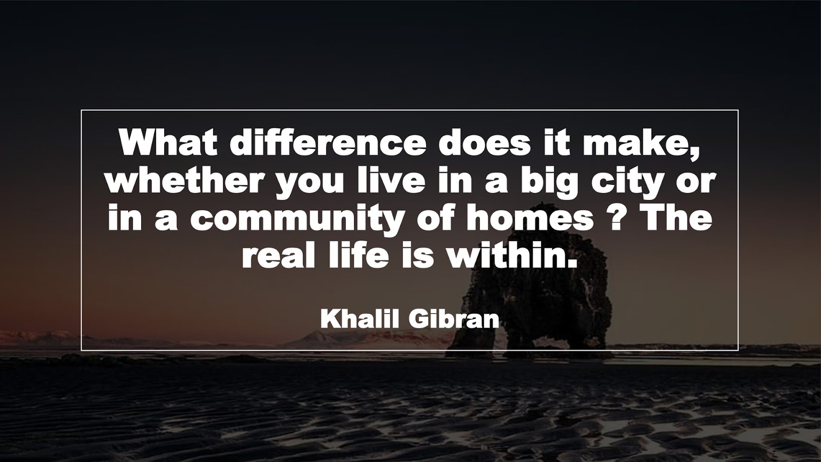 What difference does it make, whether you live in a big city or in a community of homes ? The real life is within. (Khalil Gibran)