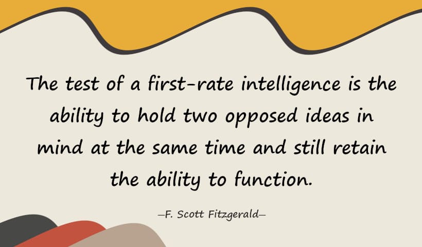 The test of a first-rate intelligence is the ability to hold two opposed ideas in mind at the same time and still retain the ability to function. - Scott Fitzgerald