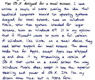 Mac OS X designed for a small screen: I have written a couple of posts pushing the idea that handheld computers should run operating systems designed for small screens, such as Windows Mobile, rather than systems intended for larger screens, such as Windows XP. It is my opinion that if Microsoft wants to push a full version of Windows, like Vista, on a small device, they need better support for small screens. The same holds true for Apple, except Apple has stepped up and done it by streamlining a version of OS X that works on a small screen the way Windows Mobile does, except it has the superior stability and power of OS X. It's like my dream come true but in Apple form.