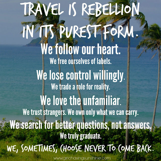 Travel Picture Quote Travel is rebellion in its purest form. We follow our heart. We free ourselves of labels. We lose control willingly. We trade a role for reality. We love the unfamiliar. We trust strangers. We own only what we can carry. We search for better questions, not answers. We truly graduate. We, sometimes, choose never to come back. – TripRebel Manifesto 