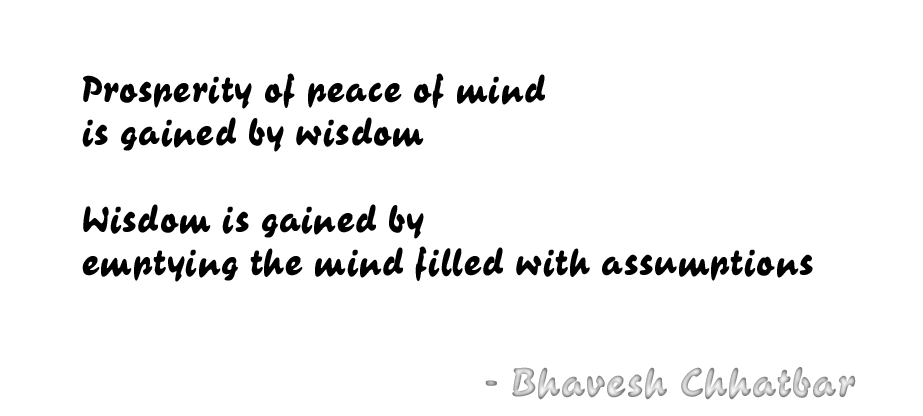 Prosperity of peace of mind is gained by wisdom. Wisdom is gained by emptying the mind filled with assumptions. - Bhavesh Chhatbar