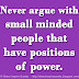 Never argue with small minded people that have positions of power. 