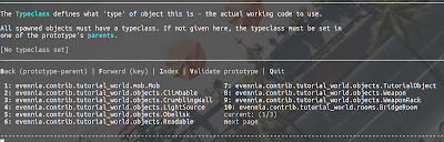 The Typeclass defines what 'type' of object this is - the actual working code to use.  All spawned objects must have a typeclass. If not given here, the typeclass must be set in one of the prototype's parents.  [No typeclass set] ______________________________________________________________________________________________________________________________________________  Back (prototype-parent) | Forward (key) | Index | Validate prototype | Quit   1: evennia.contrib.tutorial_world.mob.Mob                 7: evennia.contrib.tutorial_world.objects.TutorialObject    2: evennia.contrib.tutorial_world.objects.Climbable       8: evennia.contrib.tutorial_world.objects.Weapon            3: evennia.contrib.tutorial_world.objects.CrumblingWall   9: evennia.contrib.tutorial_world.objects.WeaponRack        4: evennia.contrib.tutorial_world.objects.LightSource     10: evennia.contrib.tutorial_world.rooms.BridgeRoom         5: evennia.contrib.tutorial_world.objects.Obelisk         current: (1/3)                                              6: evennia.contrib.tutorial_world.objects.Readable        next page 