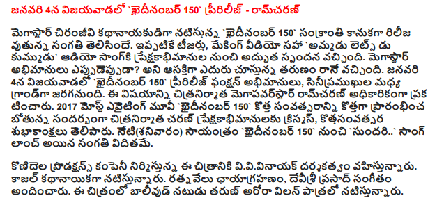  `Khaidinambar 150 pririlij Vijayawada on January 4 - Ram Charan  Megastar Chiranjeevi's' hero had rilijavutunna khaidinambar 150 Sankranti gift. Already Teasers, including making video 'Let's Do-selling kummudu got excellent response from the audio sangki preksakabhimanula. Eppudeppuda megastar fans? Looking forward to the season came to existence. `Khaidinambar 150 fans in Vijayawada on January 4 pririlij function, to be held in a grand mid sinipramukhula. This was officially announced that the filmmaker Ram Charan megapavarstar. Most evaiting 2017 Movie 'to start the new year on the eve of the new 150 film Charan khaidinambar preksakabhimanulaku Christmas, kottasanvatsara wished. Today (Saturday) evening from `` sundari Song khaidinambar 150 that had been launched.  The film is directed by VV Vinayak and produced by the production company konidela. Kajal Agarwal is playing the lead role. Ratnavelu cinematography, Devi Sri Prasad has scored the music. Bollywood actor Tarun Arora in the film, playing the role of villain.