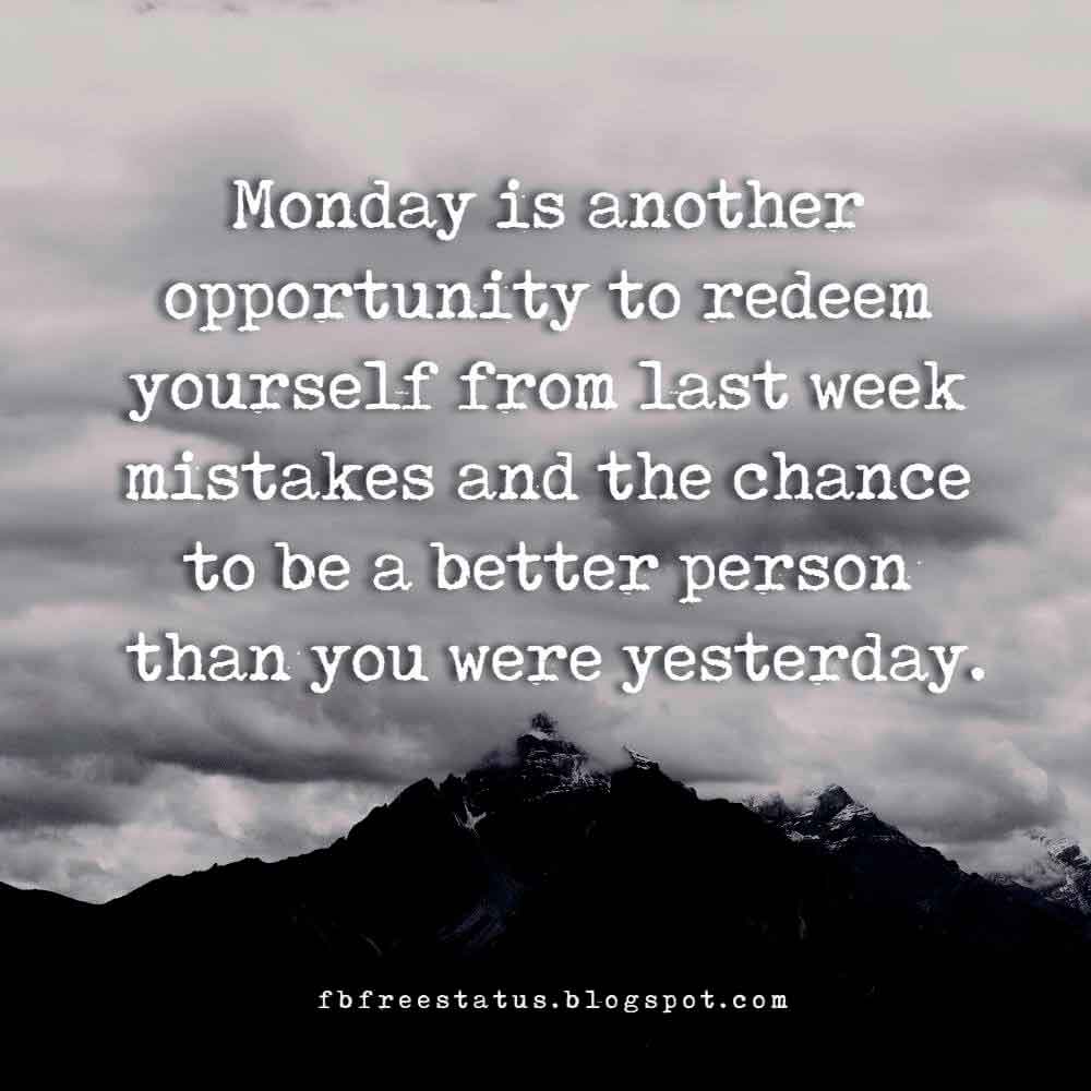 Monday is another opportunity to redeem yourself from last week mistakes and the chance to be a better person than you were yesterday.