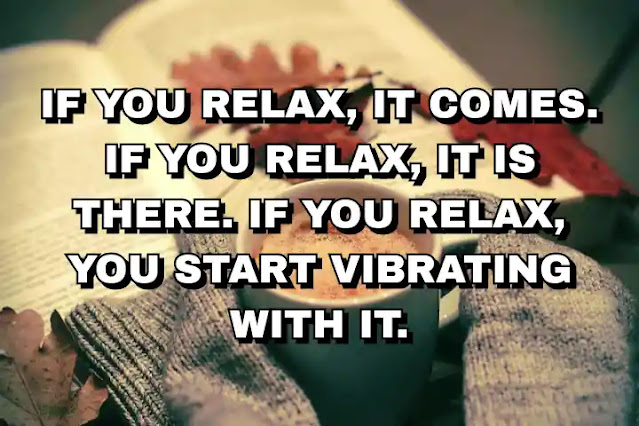 If you relax, it comes. If you relax, it is there. If you relax, you start vibrating with it. Osho