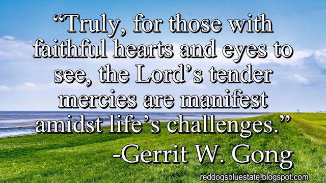 “Truly, for those with faithful hearts and eyes to see, the Lord’s tender mercies are manifest amidst life’s challenges.” -Gerrit W. Gong“Truly, for those with faithful hearts and eyes to see, the Lord’s tender mercies are manifest amidst life’s challenges.” -Gerrit W. Gong