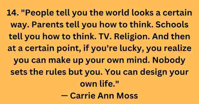 People tell you the world looks a certain way. Parents tell you how to think. Schools tell you how to think. TV. Religion. And then at a certain point, if you're lucky, you realize you can make up your own mind. Nobody sets the rules but you. You can design your own life." — Carrie Ann Moss