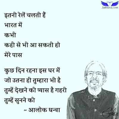 अचानक तुम आ जाओ इतनी रेलें चलती हैं भारत में कभी कहीं से भी आ सकती हो मेरे पास कुछ दिन रहना इस घर में जो उतना ही तुम्हारा भी है तुम्हें देखने की प्यास है गहरी तुम्हें सुनने की