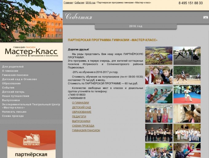     Партнерская программа гимназии «Мастер-класс» | Гимназия «Мастер-класс»                                                                                                                                            Для родителей      О гимназии        Концепция развития гимназии      Лицензия и Аккредитация      Вакансии      Свяжитесь с нами      Гимназия-пансион      Детский сад в Огниково      Образование        Иностранные языки      Дополнительное образование     Научно-методическая работа     Педагоги       События        «МАСТЕР NEWS»     2013 год     2012 год     2011 год     2010 год     2009 год     2008 год     2007 год     2006 год       Детский лагерь       Весенние каникулы 2016     Летние каникулы 2016     Летняя английская школа      Отзывы о детском лагере     Вожатые      Советы отъезжающим     Схема проезда       Наши путешествия      Выпускники      Экспериментальный Театральный Центр «Мастер-класс»       Создатели     Театральная афиша     Хронология      Написать письмо      Схема проезда                                                 Главная /    События /    2016 год / Партнерская программа гимназии «Мастер-класс»   8 495 151 88 33           События      2016 год         Партнерская программа гимназии «Мастер-класс»                                                                                                                                                                                                                                                         Дорогие друзья!  Мы рады представить Вам нашу новую ПАРТНЁРСКУЮ ПРОГРАММУ.  Эта программа, в первую очередь, для жителей коттеджных поселков Истринского и Солнечногорского районов Подмосковья.  -20% на обучение в 2016-2017 уч.году.  Стоимость обучения на полупансионе (пн-пт 09:00-18:30) составляет 75 тыс.руб. в месяц.  Стоимость по ПАРТНЁРСКОЙ ПРОГРАММЕ — 60 тыс.руб.  Количество свободных мест в классах и дошкольных группах уточняйте по телефону:  +74951518833  +74959946918    О ГИМНАЗИИ    ДЕТСКИЙ САД    ОБРАЗОВАНИЕ    ПЕДАГОГИ    ВЫПУСКНИКИ    СХЕМА ПРОЕЗДА    ГИМНАЗИЯ-ПАНСИОН                                           Форма заявки на прохождение тестирования:  Поля, обязательные к заполнению, отмечены  *                *  Фамилия и имя ребенка:               *  Дата рождения ребенка:               *  Класс:         детский сад  1-11 классы     *  Фамилия и имя родителя:               *  Контактный телефон:               *  Адрес эл.почты:              Дополнительные сведения:             *  Введите символы с картинки:                                              © 2000-2016 НОУ гимназия «Мастер-класс». Все права защищены.  Лицензия № 74983 от 29.12.2015 г. Свидетельство о государственной аккредитации серия 50 А 01 № 0001169, № 3795 от 13.04.2016 г.         Дизайн, программирование и сопровождение проекта — студия «Лотос».               Адрес:  143512, Московская обл., Истринский район, п/о Духанино, поселок Огниково ,  гимназия «Мастер-класс» .   Схема проезда .  Тел.:  +7 495 151 88 33  Email:   master-class@master-class.ru                                                                                   