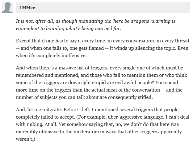  LMM22 Collapse  It is not, after all, as though mandating the 'here be dragons' warning is equivalent to banning what's being warned for.  Except that if one has to say it every time, in every conversation, in every thread -- and when one fails to, one gets flamed -- it winds up silencing the topic. Even when it's completely inoffensive.  And when there's a massive list of triggers, every single one of which must be remembered and mentioned, and those who fail to mention them or who think some of the triggers are downright stupid are evil awful people? You spend more time on the triggers than the actual meat of the conversation -- and the number of subjects you can talk about are consequently stifled.  And, let me reiterate: Before I left, I mentioned several triggers that people completely failed to accept. (For example, uber-aggressive language. I can't deal with nuking. At all. Yet somehow saying that, no, we don't do that here was incredibly offensive to the moderators in ways that other triggers apparently weren't.)