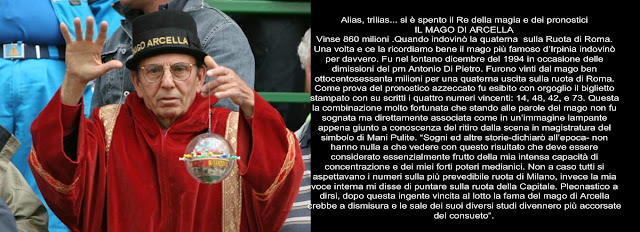 Alias, trilias... si è spento il Re della magia e dei pronostici IL MAGO DI ARCELLA Vinse 860 milioni .Quando indovinò la quaterna  sulla Ruota di Roma. Una volta e ce la ricordiamo bene il mago più famoso d’Irpinia indovinò per davvero. Fu nel lontano dicembre del 1994 in occasione delle dimissioni del pm Antonio Di Pietro. Furono vinti dal mago ben ottocentosessanta milioni per una quaterna uscita sulla ruota di Roma. Come prova del pronostico azzeccato fu esibito con orgoglio il biglietto stampato con su scritti i quattro numeri vincenti: 14, 48, 42, e 73. Questa la combinazione molto fortunata che stando alle parole del mago non fu sognata ma direttamente associata come in un’immagine lampante appena giunto a conoscenza del ritiro dalla scena in magistratura del simbolo di Mani Pulite. “Sogni ed altre storie-dichiarò all’epoca- non hanno nulla a che vedere con questo risultato che deve essere considerato essenzialmente frutto della mia intensa capacità di concentrazione e dei miei forti poteri medianici. Non a caso tutti si aspettavano i numeri sulla più prevedibile ruota di Milano, invece la mia voce interna mi disse di puntare sulla ruota della Capitale. Pleonastico a dirsi, dopo questa ingente vincita al lotto la fama del mago di Arcella crebbe a dismisura e le sale dei suoi diversi studi divennero più accorsate del consueto”.