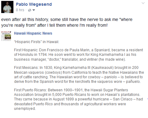 even after all this history, some still have the nerve to ask me "where you're really from" after I tell them where I'm really from! :    “Hispanic Firsts” in Hawaii:  First Hispanic: Don Francisco de Paula Marin, a Spaniard, became a resident of Honolulu in 1794. He soon went to work for King Kamehameha I as his business manager, “doctor,” translator, and vintner (he made wine).  First Mexicans: In 1830, King Kamehameha III (Kauikeaouli) brought in 200 Mexican vaqueros (cowboys) from California to teach the Native Hawaiians the art of cattle ranching. The Hawaiian word for cowboy – paniolo – is believed to derive from the Spanish word for the kerchiefs the vaqueros wore – pañuelo.  First Puerto Ricans: Between 1900–1901, the Hawaii Sugar Planters Association brought in 5,000 Puerto Ricans to work on Hawaii’s plantations. They came because in August 1899 a powerful hurricane – San Ciriaco – had devastated Puerto Rico and thousands of agricultural workers were unemployed.