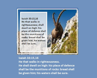 Today's Scripture:  Isaiah 33:15,16 15 He that walketh righteously, and speaketh uprightly; he that despiseth the gain of oppressions, that shaketh his hands from holding of bribes, that stoppeth his ears from hearing of blood, and shutteth his eyes from seeing evil;16 He shall dwell on high: his place of defence shall be the munitions of rocks: bread shall be given him; his waters shall be sure.