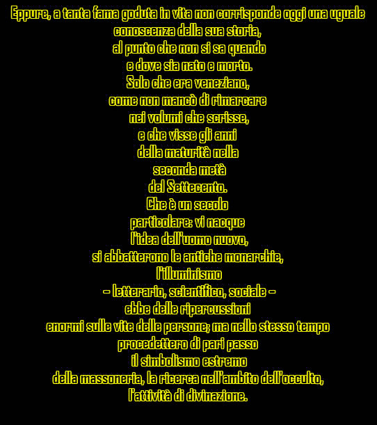 Eppure, a tanta fama goduta in vita non corrisponde oggi una uguale conoscenza della sua storia, al punto che non si sa quando e dove sia nato e morto. Solo che era veneziano, come non mancò di rimarcare nei volumi che scrisse, e che visse gli anni della maturità nella seconda metà del Settecento. Che è un secolo particolare: vi nacque l'idea dell'uomo nuovo, si abbatterono le antiche monarchie, l'illuminismo – letterario, scientifico, sociale – ebbe delle ripercussioni enormi sulle vite delle persone; ma nello stesso tempo procedettero di pari passo il simbolismo estremo della massoneria, la ricerca nell'ambito dell'occulto, l'attività di divinazione.