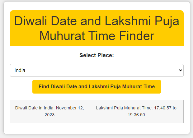 Diwali Date and Time Finder Diwali Date and Lakshmi Puja Muhurat Time Finder – Know the Diwali Date and Muhurat Time for Any Location Worldwide. Discover the date and time of Diwali and Lakshmi Puja Muhurat for your location. Use this online tool to find out when Diwali will be celebrated with date and Lakshmi Puja Muhurat time in different locations. Plan your Diwali celebrations with precision! Happy Diwali 2023.