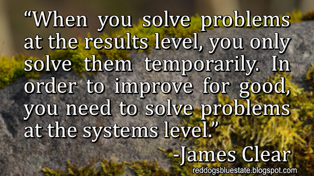 “When you solve problems at the results level, you only solve them temporarily. In order to improve for good, you need to solve problems at the systems level.” -James Clear