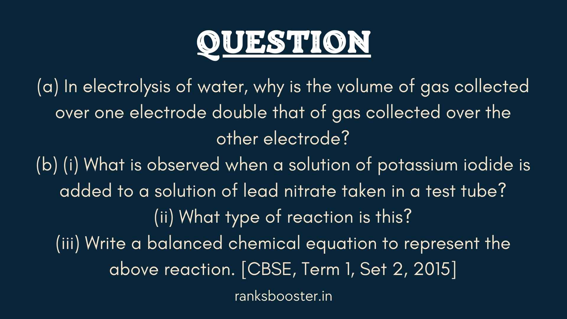 (a) In electrolysis of water, why is the volume of gas collected over one electrode double that of gas collected over the other electrode? (b) (i) What is observed when a solution of potassium iodide is added to a solution of lead nitrate taken in a test tube? (ii) What type of reaction is this? (iii) Write a balanced chemical equation to represent the above reaction. [CBSE, Term 1, Set 2, 2015]