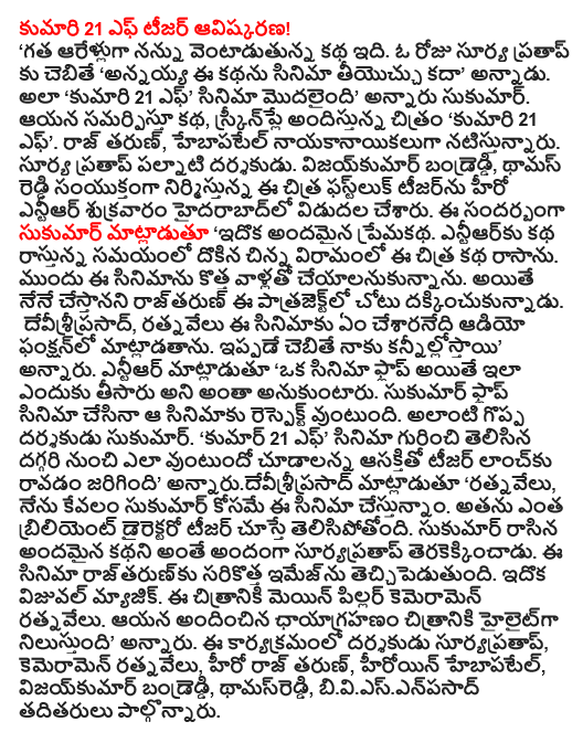  21 F. The discovery of Ms. teaser! "It is the story of the last six years pursuing me. If a day in the sun pratapku 'older brother, is the story of the film can contribute to cancer, "he said. To do so, "Ms. 21 F of the film began," Sukumar said. He presented the story, screenplay and the film 'Miss 21 F'. Tarun Raj, playing hebapatel nayakanayikaluga. Surya Pratap palnati director. Vijay Kumar bandreddi, jointly Notes Chitra phastluk this teaser that was released on Friday was the hero of the bullet. Sukumar this occasion said: "This is a beautiful love story. Entiarku dokina short break at the time of writing this Chitra Katha and wrote the story. In front of them wanted to do this film with the new. I would, however, has been rajtarun this patrajektlo. Devisriprasad, ratnavelu been what this film will speak to the audio function. Kannillostayi I already told you, "he said. NTR was also made into a film flops, but why do not want all that. Respect Sukumar's film is that even if the film flops. Sukumar such a great director. "Kumar, 21 F. 'movie cudalanna would be interested to know about the teaser lancku was coming to a close," said annarudevisriprasad' ratnavelu, I just meant Sukumar're in this film. In the teaser, he has exposed just how brilliant director. That's a beautiful story, beautifully written by Sukumar based Suryapratap. The film has also brought a new image rajtarunku. It is a visual magic. Ratnavelu the main pillar of the film cameramen. He provided the photography for the film stands out as a highlight, "he said. Suryapratap director, cameramen ratnavelu, Tarun Raj hero, heroine hebapatel, Vijay Kumar bandreddi, Notes, and others were biviesenpasad.