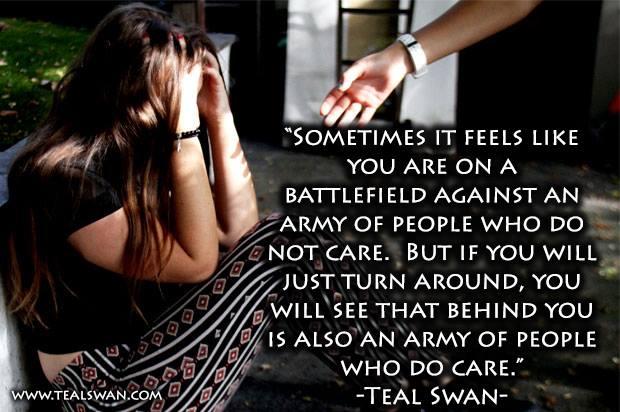 Sometimes it feels like you are on a battlefield against an army of people who do not care but if you will just turn around, you will see that behind you is also an army of people who do care teal swan