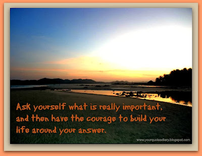 Ask yourself what is really important, and then have the courage to build your life around your answer.