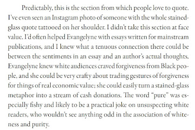 Predictably, this is the section from which people love to quote. I’ve even seen an Instagram photo of someone with the whole stainedglass quote tattooed on her shoulder. I didn’t take this section at face value. I’d often helped Evangelyne with essays written for mainstream publications, and I knew what a tenuous connection there could be between the sentiments in an essay and an author’s actual thoughts. Evangelyne knew white audiences craved forgiveness from Black people, and she could be very crafty about trading gestures of forgiveness for things of real economic value; she could easily turn a stained-glass metaphor into a stream of cash donations. The word “pure” was especially fishy and likely to be a practical joke on unsuspecting white readers, who wouldn’t see anything odd in the association of whiteness and purity.