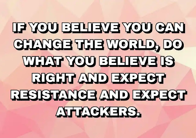 If you believe you can change the world, do what you believe is right and expect resistance and expect attackers. Tim Ferriss