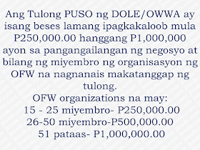 This is filed under the category of owwa pangkabuhayan loan, owwa benefits loan, owwa cash assistance, owwa office, ofw loan owwa, owwa membership benefits, owwa business program for ofw, ofw loan in owwa, owwa cash loan,  The Overseas Workers Welfare Administration (OWWA)has welcomed the P300-million budget allocated by the Department of Labor and Employment (DOLE) for a livelihood program that is expected to benefit returning overseas Filipino workers (OFW).  DOLE, headed by Secretary Silvestre Bello III, has allocated P300 million as a livelihood support for OFW organizations through OWWA’s Tulong Pangkabuhayan sa Pag-unlad ng Samahang OFWs (Tulong Puso) program. Advertisement        Sponsored Links        It is a mechanism of DOLE-OWWA to urge OFW organizations or groups to put up new livelihood programs or businesses. Together with their partners like the Department of Trade and Industry (DTI) and Department of Agriculture (DA), they will conduct enterprise development training and other social preparation intervention to equip OFW groups all the vital skills and trainings to ensure high success rates of whatever project they want to start. Any interested DOLE, CDA  accredited or SEC-registered OFW groups may submit their project proposal together with the required documents at any of the 17 OWWA Regional Welfare Offices for evaluation.  *For the complete list of the needed requirements, click here.  DOLE believe that the Tulong PUSO program could convince the OFW organizations to start a productive endeavor for the good of every OFWs and their family as the community benefit as well.   This is filed under the category of owwa pangkabuhayan loan, owwa benefits loan, owwa cash assistance, owwa office, ofw loan owwa, owwa membership benefits, owwa business program for ofw, ofw loan in owwa, owwa cash loan, READ MORE:  Find Out Which Country Has The Fastest Internet Speed Using This Interactive Map     Find Out Which Is The Best Broadband Connection In The Philippines   Best Free Video Calling/Messaging Apps Of 2018    Modern Immigration Electronic Gates Now At NAIA    ASEAN Promotes People Mobility Across The Region    You Too Can Earn As Much As P131K From SSS Flexi Fund Investment    Survey: 8 Out of 10 OFWS Are Not Saving Their Money For Retirement    Can A Virgin Birth Be Possible At This Millennial Age?    Dubai OFW Lost His Dreams To A Scammer    Support And Protection Of The OFWs, Still PRRD's Priority