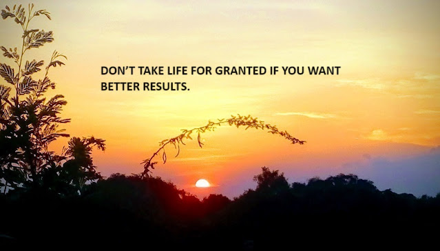 DON’T TAKE LIFE FOR GRANTED IF YOU WANT BETTER RESULTS.