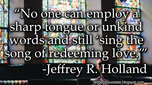 “No one can employ a sharp tongue or unkind words and still ‘sing the song of redeeming love.’” -Jeffrey R. Holland