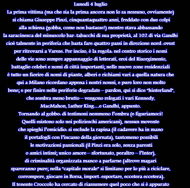 Lunedì 4 luglio La prima vittima (ma che sia la prima ancora non lo sa nessuno, ovviamente)  si chiama Giuseppe Pinzi, cinquantaquattro anni, freddato con due colpi  alla schiena (gobba, come non bastasse!) mentre stava abbassando  la saracinesca del minuscolo bar-tabacchi di sua proprietà, al 102 di via Gandhi,  cioè talmente in periferia che basta fare quattro passi in direzione nord-ovest  per ritrovarsi a Varese. Per inciso, è la regola: nel centro storico i nomi  delle vie sono sempre appannaggio di letterati, eroi del Risorgimento,  battaglie celebri e nomi di città importanti; nelle nuove zone residenziali  è tutto un fiorire di nomi di piante, alberi e richiami vari a quella natura che  qui a Milano ricordano appena i nostri nonni, e pure loro non molto  bene; e per finire nelle periferie degradate – pardon, qui si dice “hinterland”,  che sembra meno brutto – vengono relegati i vari Kennedy,  MacMahon, Luther King…e Gandhi, appunto. Tornando al gobbo: di testimoni nemmeno l’ombra (e figuriamoci!  Quelli esistono solo nei polizieschi americani), nessun movente  che spieghi l’omicidio: si esclude la rapina (il cadavere ha in mano  il portafogli con l’incasso della giornata), tantomeno possibili  le motivazioni passionali (il Pinzi era solo, senza parenti  o amici intimi; unico amore – sfortunato, peraltro – l’Inter),  di criminalità organizzata manco a parlarne (altrove magari  spareranno pure; nella “capitale morale” si limitano per lo più a riciclare,  corrompere, giocare in Borsa, import-esportare, eccetera eccetera). Il tenente Croccolo ha cercato di riassumere quel poco che si è appurato 