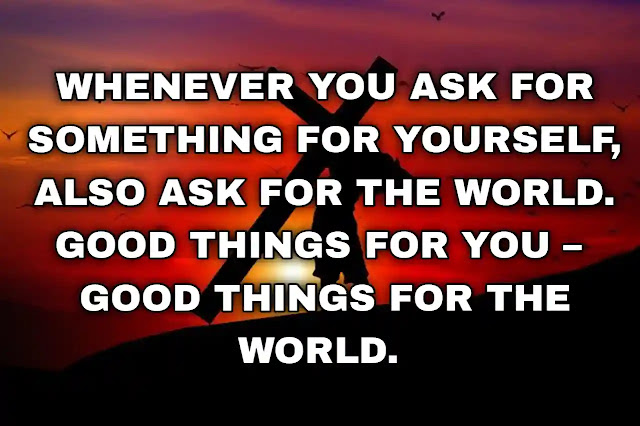 Whenever you ask for something for yourself, also ask for the world. Good things for you – good things for the world. Rhonda Byrne