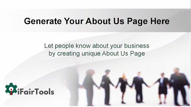 About Us web page Generator is an on-line tool for blog or internet website,  About-us page is a unique kind of net page that tells the history or story of a employers, owners or humans. About Us pages offer information approximately an company and its history, as well as its mission and values. They are typically displayed as part of the internet website's or blog's homepage, but can also be determined on different pages throughout the web page.  An approximately us page is a blog or web page that normally describes the cause of a agency or organisation and its goals, and frequently consists of biographical facts approximately its founders and leadership. This page is one of the maximum critical one or any blog or website, as it could supply capability customers an idea about what type of business enterprise they’re coping on them.  About us pages are a staple of contemporary commercial enterprise websites. They offer statistics about the organization or website that goes past the services or products it gives. An about us blog or web page ought to provide a quick history, its founders, and what it goals to acquire. It is need to additionally encompass touch statistics and links to different social media bills.  An About Us web page is a enterprise’s hazard to marketplace itself and deliver heritage facts approximately business. The page must include details about the company’s history, its challenge announcement, and any other applicable facts that could assist capacity clients get to recognise the organisation and determine whether they will buy from them.  I Fair Tools About Us web page Generator, is simple and efficient way to create a custom website approximately your corporation. The free service shall we customers select from a spread of customizable templates, which may be effortlessly custom designed to in shape their wishes. The web page is easy to apply and functions a step-with the aid of-step technique that helps users generate a professional searching website in only mins.  Our online device will generate unique sentences about your enterprise, your corporation, or your brand. It can be used to generate quick and easy bio or assignment declaration for you.