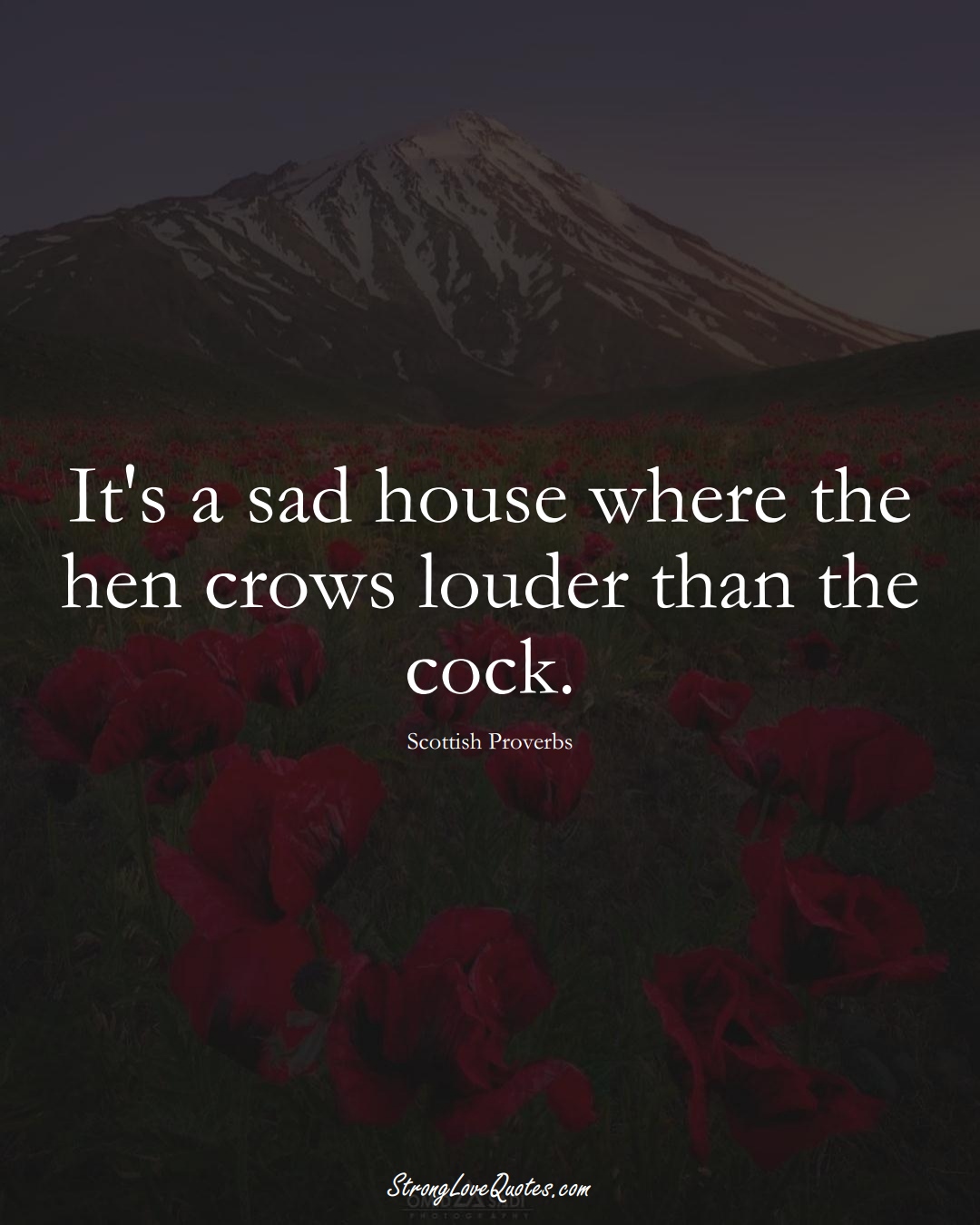 It's a sad house where the hen crows louder than the cock. (Scottish Sayings);  #EuropeanSayings