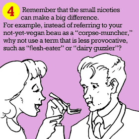 Remember that the small niceties can make a big difference. For example, instead of referring to your not-yet-vegan beau as a “corpse-muncher,” why not use a term that is less provocative, such as “flesh-eater” or “dairy guzzler”? 