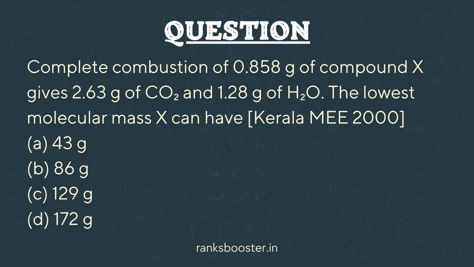 Question: Complete combustion of 0.858 g of compound X gives 2.63 g of CO₂ and 1.28 g of H₂O. The lowest molecular mass X can have [Kerala MEE 2000] (a) 43 g (b) 86 g (c) 129 g (d) 172 g