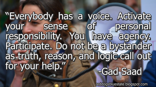 “Everybody has a voice. Activate your sense of personal responsibility. You have agency. Participate. Do not be a bystander as truth, reason, and logic call out for your help.” -Gad Saad