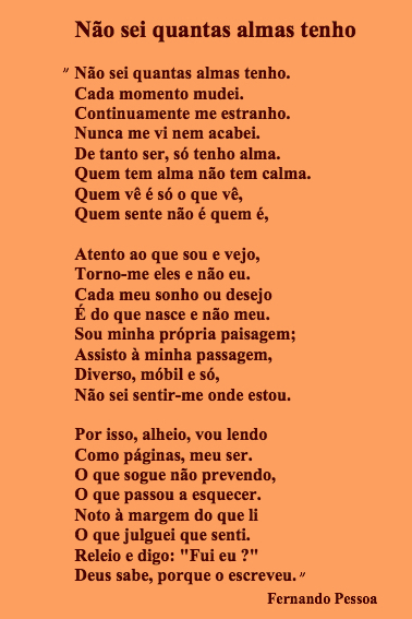 "Não sei quantas almas tenho.  Cada momento mudei.  Continuamente me estranho.  Nunca me vi nem acabei.  De tanto ser, só tenho alma.  Quem tem alma não tem calma.  Quem vê é só o que vê,  Quem sente não é quem é,  Atento ao que sou e vejo,  Torno-me eles e não eu.  Cada meu sonho ou desejo  É do que nasce e não meu.  Sou minha própria paisagem;  Assisto à minha passagem,  Diverso, móbil e só,  Não sei sentir-me onde estou.  Por isso, alheio, vou lendo  Como páginas, meu ser.  O que sogue não prevendo,  O que passou a esquecer.  Noto à margem do que li  O que julguei que senti.  Releio e digo: "Fui eu ?"  Deus sabe, porque o escreveu."    Fernando Pessoa