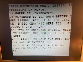 FIRST RC2022/10 POST. INITIAL IMPRESSIONS OF MC-10:
1) WHERE IS LOWERCASE?!; 2) KEYBOARD IS OK. MUCH BETTER THAN TS1000. AND I LIKE THE CTRL KEY BASIC COMMANDS HERE TOO. MISSING A SHIFT KEY; 3) LOTS OF SOFTWARE ONLINE. NEED TO FIGURE  OUT HOW TO GET IT ON HERE; 4) I REALLY DO LIKE THE FORM FACTOR AND AESTHETICS; 5) DISPLAY IS SMALL AND BLURRY. NEED COMPOSITE + 80 COLS